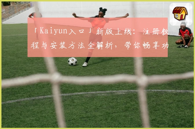 「Kaiyun入口」新版上线：注册教程与安装方法全解析，带你畅享功能亮点！