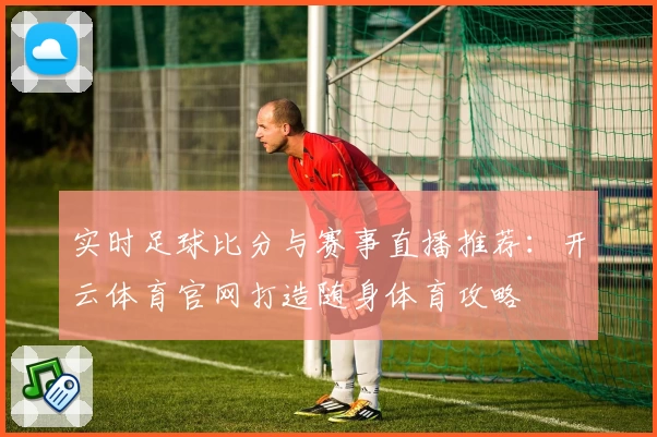 实时足球比分与赛事直播推荐:开云体育官网打造随身体育攻略