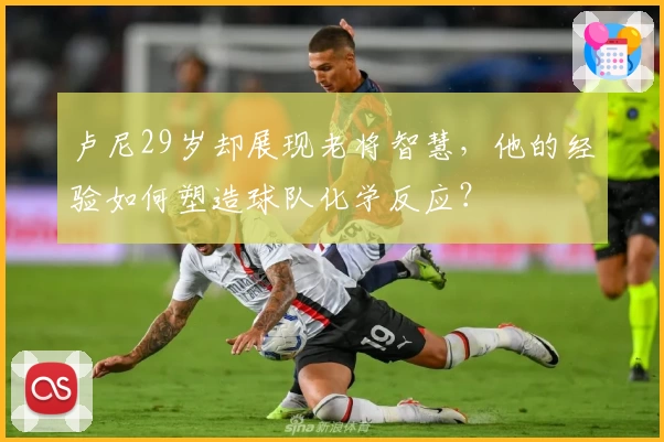 卢尼29岁却展现老将智慧，他的经验如何塑造球队化学反应？