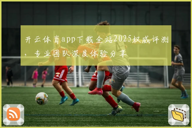 开云体育app下载全站2025权威评测，专业团队深度体验分享