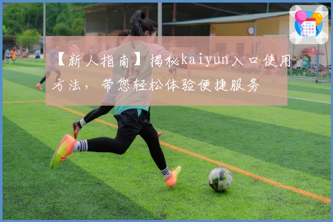 【新人指南】揭秘kaiyun入口使用方法，带您轻松体验便捷服务