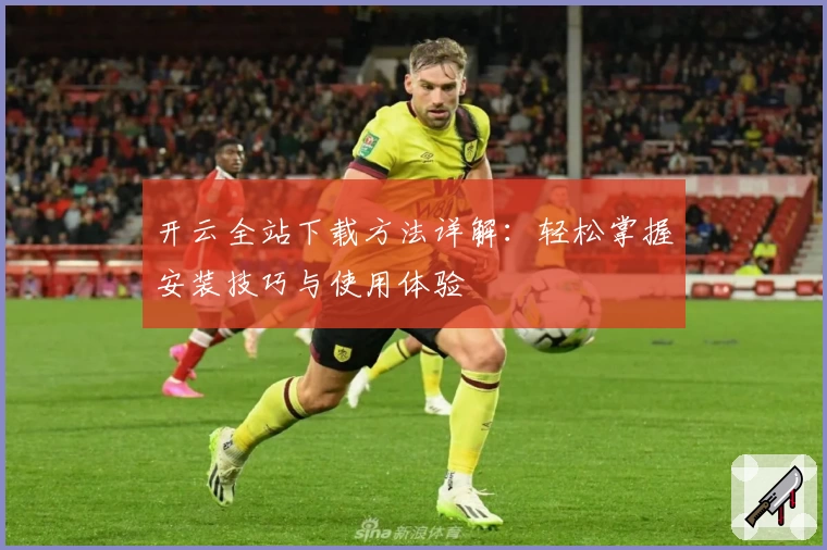 开云全站下载方法详解：轻松掌握安装技巧与使用体验