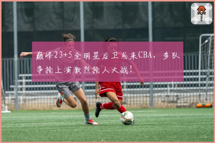 巅峰23+5全明星后卫或来CBA,多队争抢上演激烈抢人大战!
