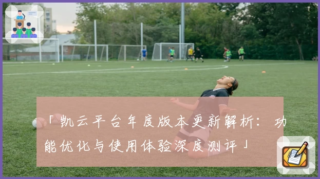 「凯云平台年度版本更新解析：功能优化与使用体验深度测评」