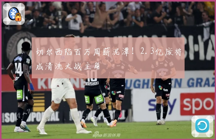 切尔西陷百万周薪泥潭！2.3亿废将成清洗大战主角