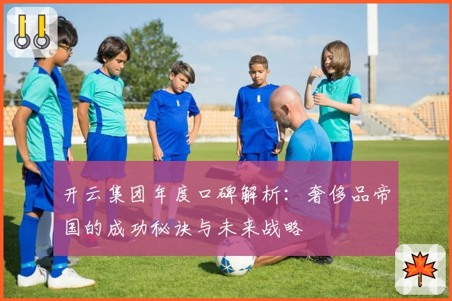 开云集团年度口碑解析：奢侈品帝国的成功秘诀与未来战略