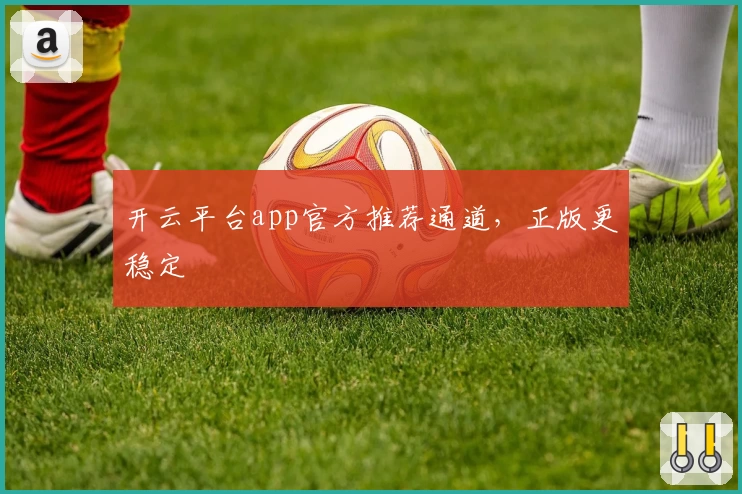 开云平台app官方推荐通道，正版更稳定