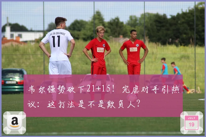 韦尔强势砍下21+15！完虐对手引热议：这打法是不是欺负人？