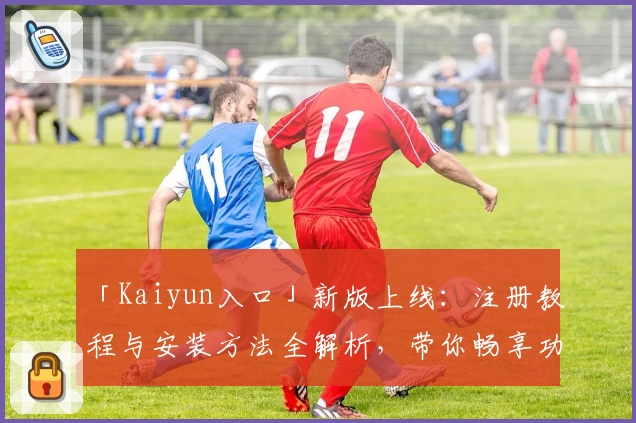 「Kaiyun入口」新版上线：注册教程与安装方法全解析，带你畅享功能亮点！