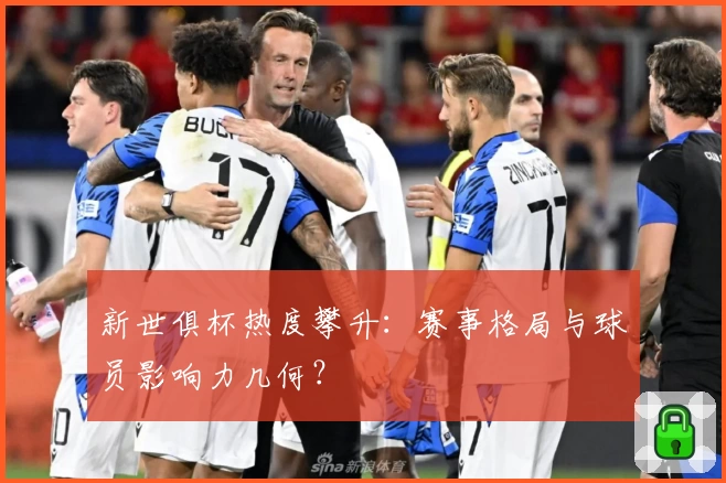 新世俱杯热度攀升：赛事格局与球员影响力几何？