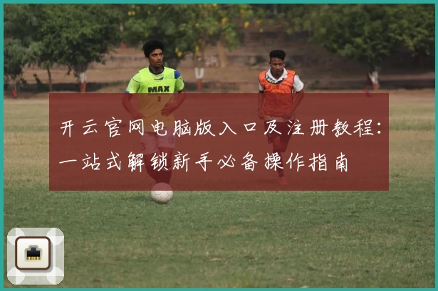 开云官网电脑版入口及注册教程：一站式解锁新手必备操作指南