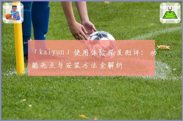 「kaiyun」使用体验深度测评:功能亮点与安装方法全解析